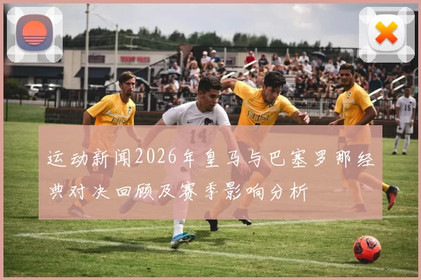 运动新闻2026年皇马与巴塞罗那经典对决回顾及赛季影响分析