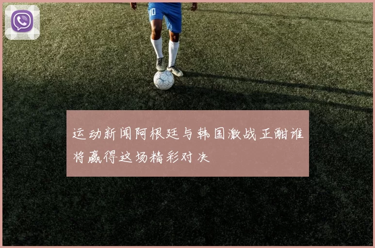 运动新闻阿根廷与韩国激战正酣谁将赢得这场精彩对决