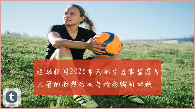 运动新闻2026年西部季后赛雷霆与火箭的激烈对决与精彩瞬间回顾