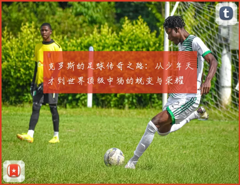 克罗斯的足球传奇之路：从少年天才到世界顶级中场的蜕变与荣耀