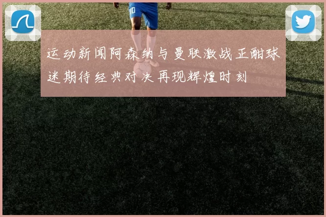 运动新闻阿森纳与曼联激战正酣球迷期待经典对决再现辉煌时刻