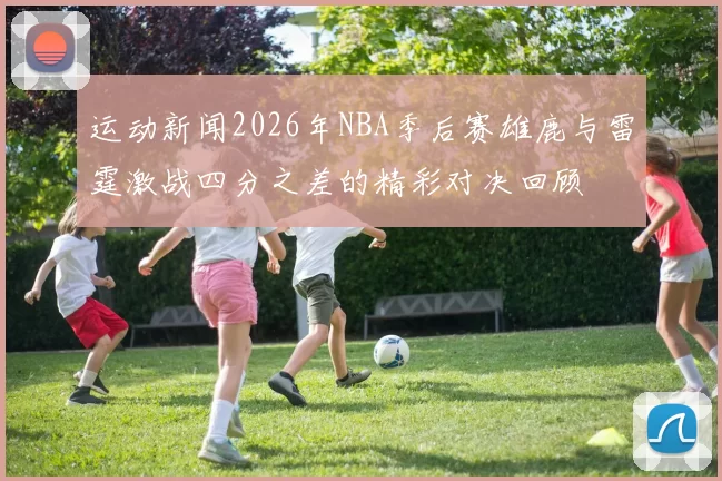 运动新闻2026年NBA季后赛雄鹿与雷霆激战四分之差的精彩对决回顾