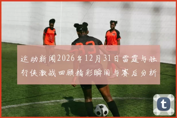 运动新闻2026年12月31日雷霆与独行侠激战回顾精彩瞬间与赛后分析